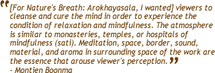 [For Nature's Breath: Arokhayasala, I wanted] viewers to cleanse and cure 
      the mind in order to experience the condition of relaxation and mindfulness. 
      The atmosphere is similar to monasteries, temples, or hospitals of mindfulness 
      (sati). Meditation, space, border, sound, material, and aroma in surrounding 
      space of the work are the essence that arouse viewer's perception. - Montien 
      Boonma